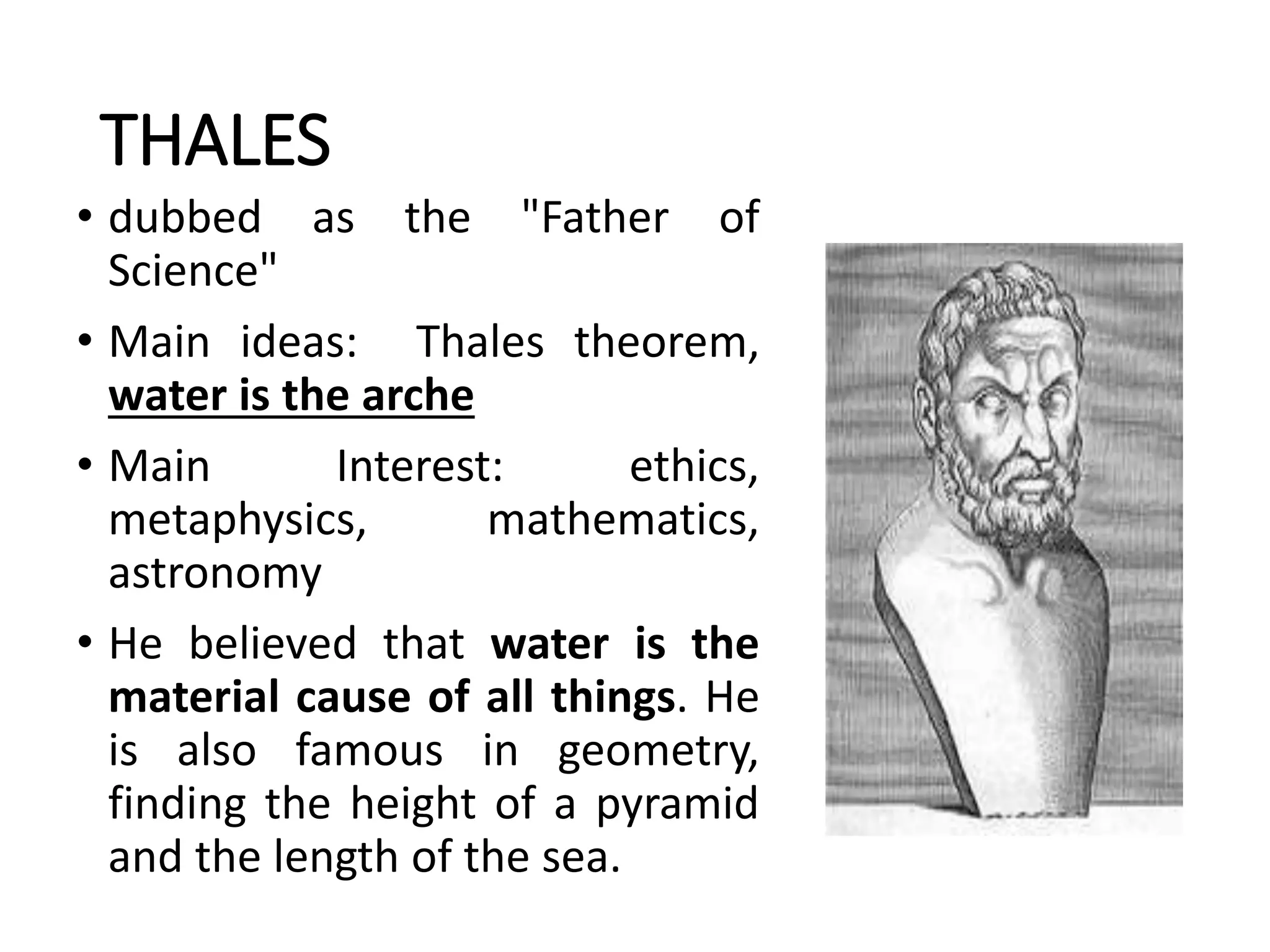 THALES
• dubbed as the "Father of
Science"
• Main ideas: Thales theorem,
water is the arche
• Main Interest: ethics,
metaphysics, mathematics,
astronomy
• He believed that water is the
material cause of all things. He
is also famous in geometry,
finding the height of a pyramid
and the length of the sea.
 