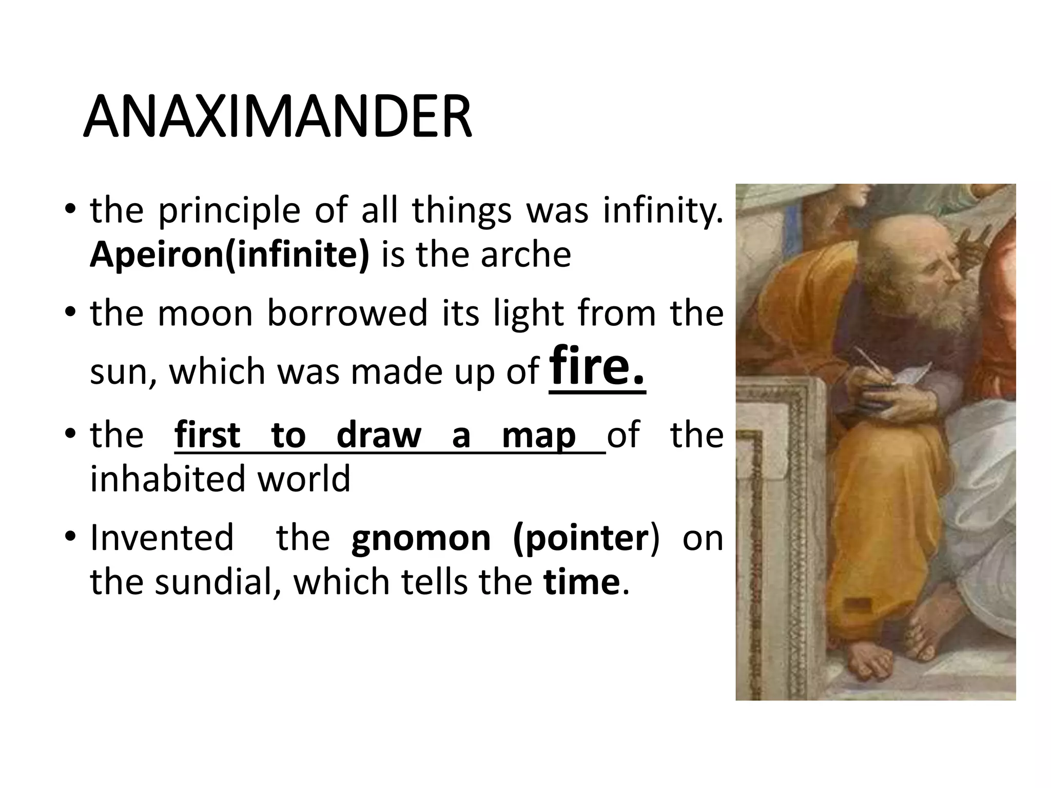 ANAXIMANDER
• the principle of all things was infinity.
Apeiron(infinite) is the arche
• the moon borrowed its light from the
sun, which was made up of fire.
• the first to draw a map of the
inhabited world
• Invented the gnomon (pointer) on
the sundial, which tells the time.
 