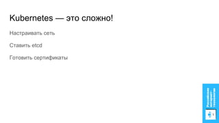 Kubernetes — это сложно!
Настраивать сеть
Ставить etcd
Готовить сертификаты
 