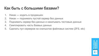 Как быть с большими базами?
1. Никак — ходить в продакшен
2. Никак — поднимать пустой сервер без данных
3. Поднимать сервер без данных и накатывать тестовые данные
4. Семплировать часть боевых данных
5. Сделать пул серверов на снапшотах файловых систем (ZFS, etc)
 