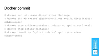 Docker commit
$ docker run -d --name db-container db-image
$ docker run -d --name sphinx-container --link db-container
sphinxsearch
$ docker exec sphinx-container indexer -c sphinx.conf --all
$ docker stop sphinx-container
$ docker commit -m “sphinx indexes” sphinx-container
sphinx-image
 