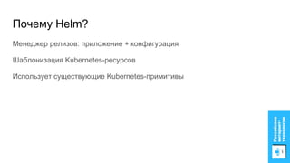 Почему Helm?
Менеджер релизов: приложение + конфигурация
Шаблонизация Kubernetes-ресурсов
Использует существующие Kubernetes-примитивы
 