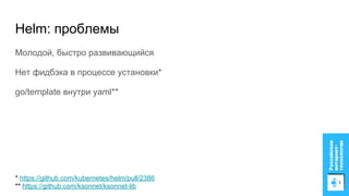 Helm: проблемы
Молодой, быстро развивающийся
Нет фидбэка в процессе установки*
go/template внутри yaml**
* https://github.com/kubernetes/helm/pull/2386
** https://github.com/ksonnet/ksonnet-lib
 