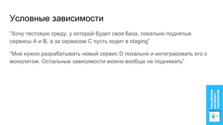 “Хочу тестовую среду, у которой будет своя база, локально поднятые
сервисы A и B, а за сервисом C пусть ходит в staging”
“Мне нужно разрабатывать новый сервис D локально и интегрировать его с
монолитом. Остальные зависимости можно вообще не поднимать”
Условные зависимости
 