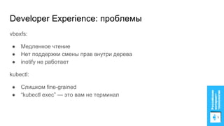 vboxfs:
● Медленное чтение
● Нет поддержки смены прав внутри дерева
● inotify не работает
kubectl:
● Слишком fine-grained
● “kubectl exec” — это вам не терминал
Developer Experience: проблемы
 