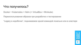 Что получилось?
Docker + Kubernetes + Helm (+ VirtualBox + Minikube)
Переиспользование образов при разработке и тестировании
“Legacy в коробочке”, поднимаемое одной командой локально или в кластере
 