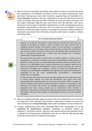 © Instituto Ayrton Senna 2012 Roteiro da Etapa Dedicação – SuperAção Já! – 5ª série (6º ano) 10
1. Reúna a turma nos quartetos de trabalho (eles podem se reunir nos mesmos quartetos
que trabalharam nas atividades do Roteiro anterior ou podem experimentar novas
parcerias). Esclareça que vocês estão iniciando a segunda etapa do SuperAção Já!, a
Etapa Dedicação. Esclareça a eles que a dedicação é um tipo de esforço que se faz por
prazer, por paixão. Peça que eles deem exemplos de coisas que fazem por prazer, mas
que exigem dedicação. Diga-lhes que nessa oficina eles irão aprender a dar para a
leitura esse mesmo lugar na vida deles. Pergunte-lhes se estão se dedicando às leituras
escolhidas, questionando se para eles “ler é um prazer ou é um desafio?”. Peça que
levantem as mãos para pedir a palavra e ouça alguns comentários. Nesse momento, é
importante que possam falar livremente, enquanto você anota no quadro a sínteses
das diversas falas.
2. Após essa rápida prospecção, diga que quanto mais eles se dedicarem a ler na escola e
no tempo livre, mais crescerão como leitores e superarão os desafios na escola e na
vida. Esclareça que na Etapa Dedicação, todos estão convidados a avançar ainda mais!
3. A seguir, pergunte-lhes como está a dedicação deles com a atualização e o uso do
calendário de compromissos escolares, trabalhado na atividade “Vamos nos
organizar?”, do Roteiro anterior. Peça que cada quarteto discuta essa questão entre si
e, depois de um breve tempo estabelecido, peça que um líder de cada quarteto diga
para toda a turma qual foi a resposta do seu grupo.
1ª
aula!
 Observe se nas falas de seus alunos, a leitura aparece associada ao prazer, pois este
trabalho de formação de leitores a partir da leitura livre deve permitir que os
estudantes possam escolher suas leituras a partir de seus interesses e a pratiquem
individualmente e com seus pares, tanto na escola quanto no tempo livre. Comentários
que associam a leitura com prazer indicam que o seu trabalho está no caminho certo,
pois o compromisso pessoal com a leitura está bem dosado com o interesse,
colaboração e vontade de aprender.
 No caso de falas que revelam a leitura como um desafio, ajude-os a confiar em suas
capacidades e a entender os desafios como parte do aprendizado. Saber apreciar os
desafios e crescer com eles é um aprendizado tão importante quanto ter prazer em ler.
Observe se as dificuldades dizem respeito diretamente aos aspectos cognitivos da
leitura (os estudantes têm dificuldades de manter o controle da leitura, por conta de
ausência de estratégias que os ajudem a superar as lacunas de compreensão, por
exemplo) ou se estão ligadas à habilidades não cognitivas que impactam diretamente a
capacidade de ler, tais como: autorganização, autoconfiança e participação
colaborativa nas atividades.
 É importante que você mostre aos alunos que tanto aqueles que já encontraram prazer
na leitura quanto aqueles que ainda não descobriram esse prazer terão mais
oportunidades de se aperfeiçoarem e de crescerem como leitores. Afinal, as pedras no
caminho também fazem parte da história de todos os leitores e o importante é não
desistirem de construir essa história. As atividades propostas no SuperAção Já! são
planejadas para fazer avançar aqueles que já demonstram maior iniciativa e
proficiência como leitores e também para alavancar aqueles que demonstram maiores
dificuldades, seja por motivos ligados à aprendizagem da leitura, seja por questões
atitudinais.
Ler é um prazer para seus alunos?
 