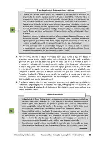 © Instituto Ayrton Senna 2012 Roteiro da Etapa Dedicação – SuperAção Já! – 5ª série (6º ano) 11
4. Para encerrar, amarre as ideias levantadas pelos seus alunos e diga que todas as
atividades dessa etapa exigirão deles muita dedicação, ou seja, serão atividades
gostosas em que eles se dedicarão para ler cada vez mais e melhor e para se
organizarem cada vez mais com as demandas escolares. Distribua para cada quarteto
as cópias da página 1 do Caderno do Estudante e peça que um aluno leia, em voz alta,
o texto inicial. A seguir, peça que cada quarteto leia o nome das atividades que
compõem a Etapa Dedicação e tentem advinhar do que elas tratam, elaborando
“suspeitas inteligentes” (essa é uma maneira de envolver a turma para o que será
realizado, formando boas expectativas de aprendizagem e, também, uma ótima
oportunidade para ouvir o que projetam).
5. O próximo passo é oferecer aos quartetos uma nova estratégia que os ajudará a
fortalecer a organização para os estudos. Para isso, entregue para cada quarteto uma
cópia do Capítulo 1 (páginas 2 a 4 do Caderno do Estudante), peça que escolham seus
líderes e leiam a tarefa.
 Observe se a turma “tomou posse” do calendário e se este está os ajudando na
organização das tarefas e provas escolares. O uso do calendário pela turma indica o
envolvimento deles na melhoria da organização coletiva . Nesse caso, parabenize-os
pela atitude protagonista e incentive-os a continuarem atualizando esse instrumento.
 Caso a turma ainda não tenha se apropriado corretamente do calendário, incentive-os
a utilizar esse recurso, evitando argumentos na linha “vocês precisam/ vocês devem”,
mas sim, expondo as vantagens que esse tipo de organização pode oferecer para a vida
escolar deles e que como protagonistas, é importante que tenham iniciativa para fazer
acontecer!
 Questione, também, se alguém se motivou a fazer uma agenda pessoal (lembre-se que
ao final da atividade “Vamos nos organizar?”, os alunos foram convidados a fazer uma
agenda pessoal que tivesse uma dupla função: organizar as tarefas do dia-a-dia e
registrar anotações pessoais). Em caso positivo, parabenize-os pela iniciativa!
 Procure conversar com o coordenador pedagógico da escola e com os demais
professores sobre como a turma está utilizando ou não o calendário, pois essa é uma
estratégia de organização dos alunos que diz respeito a todos.
O uso do calendário de compromissos escolares.
 O Capítulo 1 da Etapa Dedicação apresenta aos quartetos uma nova oportunidade de
se exercitarem como “detetives”. Na Etapa anterior, os estudantes puderam conhecer
mais de perto a sala de leitura e o professor que nela atua. Para dar continuidade à
essa apropriação afetiva da escola e das pessoas que fazem parte dela, agora
propomos que eles escolham e entrevistem um professor do período regular.
 Essa estratégia auxilia a habilidade de organização para os estudos, pois aproxima
alunos e professores por meio de um bate papo. Conhecer os professores ajuda muito
no envolvimento dos estudantes para aprender e fortalece a colaboração entre eles
fora e dentro da sala de aula. Os professores entrevistados são convidados a
rememorar momentos de sua trajetória escolar e a dar dicas de autogestão.
 Essa atividade exigirá bastante organização do quarteto, pois é uma ação que exige
planejamento e divisão de tarefas. Observe que o Capítulo 1 traz o passo a passo para
>>> Continua...
Detetives Escolares!
 