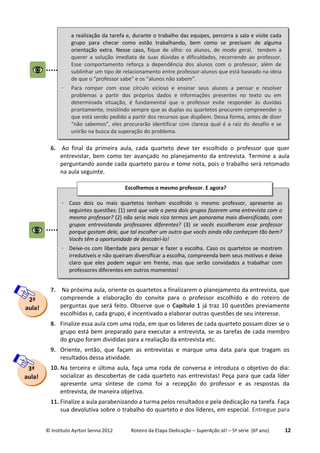 © Instituto Ayrton Senna 2012 Roteiro da Etapa Dedicação – SuperAção Já! – 5ª série (6º ano) 12
6. Ao final da primeira aula, cada quarteto deve ter escolhido o professor que quer
entrevistar, bem como ter avançado no planejamento da entrevista. Termine a aula
perguntando aonde cada quarteto parou e tome nota, pois o trabalho será retomado
na aula seguinte.
7. Na próxima aula, oriente os quartetos a finalizarem o planejamento da entrevista, que
compreende a elaboração do convite para o professor escolhido e do roteiro de
perguntas que será feito. Observe que o Capítulo 1 já traz 10 questões previamente
escolhidas e, cada grupo, é incentivado a elaborar outras questões de seu interesse.
8. Finalize essa aula com uma roda, em que os líderes de cada quarteto possam dizer se o
grupo está bem preparado para executar a entrevista, se as tarefas de cada membro
do grupo foram divididas para a realiação da entrevista etc.
9. Oriente, então, que façam as entrevistas e marque uma data para que tragam os
resultados dessa atividade.
10. Na terceira e última aula, faça uma roda de conversa e introduza o objetivo do dia:
socializar as descobertas de cada quarteto nas entrevistas! Peça para que cada líder
apresente uma síntese de como foi a recepção do professor e as respostas da
entrevista, de maneira objetiva.
11. Finalize a aula parabenizando a turma pelos resultados e pela dedicação na tarefa. Faça
sua devolutiva sobre o trabalho do quarteto e dos líderes, em especial. Entregue para
2ª
aula!
 Caso dois ou mais quartetos tenham escolhido o mesmo professor, apresente as
seguintes questões: (1) será que vale a pena dois grupos fazerem uma entrevista com o
mesmo professor? (2) não seria mais rico termos um panorama mais diversificado, com
grupos entrevistando professores diferentes? (3) se vocês escolheram esse professor
porque gostam dele, que tal escolher um outro que vocês ainda não conheçam tão bem?
Vocês têm a oportunidade de descobri-lo!
 Deixe-os com liberdade para pensar e fazer a escolha. Caso os quartetos se mostrem
irredutíveis e não queiram diversificar a escolha, compreenda bem seus motivos e deixe
claro que eles podem seguir em frente, mas que serão convidados a trabalhar com
professores diferentes em outros momentos!
Escolhemos o mesmo professor. E agora?
3ª
aula!
a realização da tarefa e, durante o trabalho das equipes, percorra a sala e visite cada
grupo para checar como estão trabalhando, bem como se precisam de alguma
orientação extra. Nesse caso, fique de olho: os alunos, de modo geral, tendem a
querer a solução imediata de suas dúvidas e dificuldades, recorrendo ao professor.
Esse comportamento reforça a dependência dos alunos com o professor, além de
sublinhar um tipo de relacionamento entre professor-alunos que está baseado na ideia
de que o “professor sabe” e os “alunos não sabem”.
 Para romper com esse círculo vicioso e ensinar seus alunos a pensar e resolver
problemas a partir dos próprios dados e informações presentes no texto ou em
determinada situação, é fundamental que o professor evite responder às duvidas
prontamente, insistindo sempre que as duplas ou quartetos procurem compreender o
que está sendo pedido a partir dos recursos que dispõem. Dessa forma, antes de dizer
“não sabemos”, eles procurarão identificar com clareza qual é a raiz do desafio e se
unirão na busca da superação do problema.
 