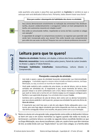 © Instituto Ayrton Senna 2012 Roteiro da Etapa Dedicação – SuperAção Já! – 5ª série (6º ano) 13
cada quarteto uma pasta e peça-lhes que guardem os Capítulos 1. Lembre-os que a
aula que vem será dedicada à leitura livre. Portanto, todos devem trazer seus livros!
1. Reúna os alunos em uma grande roda, perguntando como estão se dedicando à leitura:
se leem em casa e em outros momentos ou lugares quando não estão na escola; se
terminaram a primeira leitura e já estão na segunda leitura escolhida (lembre-se que
na Etapa Motivação, seus alunos escolheram, cada um, quatro livros que têm interesse
de ler); se estão lendo com sua “dupla leitora” ou com mais colegas; se a família deles
1ª
aula!
AAttiivviiddaaddee22
LLeeiittuurraa ppaarraa qquuee ttee qquueerroo!!
Objetivo da atividade: Realizar, em duplas, a leitura dos livros escolhidos.
Materiais necessários: Livros escolhidos pelos jovens, Painel do Leitor (modelo
no Anexo 1, página 27 deste Roteiro).
Principais habilidades trabalhadas: Autoconfiança, Leitura (Gosto e
Compreensão).
 Seus alunos demonstraram envolvimento na realização das entrevistas? Eles dividiram
tarefas, atuaram colaborativamente e conseguiram realizar um bom planejamento da
tarefa, com autonomia crescente em relação à você?
 Eles estão se comunicando melhor, respeitando os turnos de fala e ouvindo os colegas
com atenção?
 A capacidade de autogerir os compromissos escolares e se organizar para aprender está
sendo bem incorporada pelos seus alunos? Eles estão levando esse comportamente
para além de suas aulas na oficina? Pesquise isso com os demais professores da escola!
Dicas para avaliar o desempenho de habilidades dos alunos na atividade:
Planejando a execução da atividade:
 Leia todo o passo a passo da atividade buscando compreender sua intencionalidade
pedagógica. A atividade seguirá a mesma rotina iniciada no Roteiro anterior, da Etapa
Motivação, ou seja, os alunos se reunirão em duplas para ler.
 Você pode realizá-la sob a sombra de uma árvore, na sala de leitura, com os alunos
sentados em almofadas etc. O importante é que, nesse momento de leitura, eles
possam relaxar e se sentir confortáveis com o livro. Nesse momento, é recomendável
que você se reúna com a turma em um mesmo espaço ou em espaços contíguos para
facilitar a sua supervisão do grupo. Essa atividade deve ocupar 2 aulas.
 Combine com o professor da sala de leitura, bem como com os demais funcionários
que seus alunos poderão ir até lá para ler, porque essa atividade faz parte da oficina de
Hora da Leitura.
 É importante que você leve para a sala de aula alguns títulos adequados para a sua
turma, pois caso haja algum estudante que tenha esquecido seu livro ou, até mesmo,
não tenha conseguido realizar uma escolha, ele possa contar com a sua orientação.
 