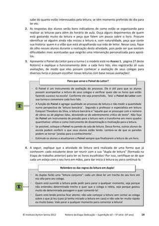 © Instituto Ayrton Senna 2012 Roteiro da Etapa Dedicação – SuperAção Já! – 5ª série (6º ano) 14
sabe do quanto estão interessados pela leitura; se têm momento preferido do dia para
ler etc.
2. As respostas dos alunos serão bons indicadores de como estão se organizando para
realizar as leituras para além do horário de aula. Ouça alguns depoimentos de quem
está gostando muito da leitura e peça que falem um pouco sobre o livro. Procure
identificar se alguém ainda não iniciou a leitura e, com naturalidade, peça que conte
sua história: quem é o vilão que está atrapalhando sua vida de leitor. Nesse caso, fique
de olho nesses alunos durante a realização desta atividade, pois pode ser que existam
dificuldades mais acentuadas que exigirão uma intervenção personalizada para apoiá-
los.
3. Apresente o Painel do Leitor para a turma ( o modelo está no Anexo 1, página 27 deste
Roteiro) e explique o funcionamento dele: a cada livro lido, eles registrarão ali suas
avaliações, de modo que eles possam conhecer a avaliação de seus colegas para
diversos livros e possam escolher novas leituras com base nessas avaliações!
4. A seguir, explique que a atividade de leitura será realizada de uma forma que já
conhecem: cada estudante deve ser reunir com a sua “dupla de leitura” (formada na
Etapa de trabalho anterior) para ler os livros escolhidos! Por isso, certifique-se de que
cada um esteja com o seu livro em mãos, para dar início à leitura ou para continuá-la.
 As duplas farão uma “leitura conjunta”: cada um deve ler um trecho do seu livro em
voz alta para seu colega.
 Quem está ouvindo a leitura pode pedir para parar a qualquer momento, seja porque
não entendeu determinado trecho e quer que o colega o releia, seja porque gostou
muito de determinada passagem e quer comentá-la!
 Quem está lendo precisa ficar atento: não vale começar a leitura sem contar ao colega
sobre o que já leu (caso já tenha iniciado a leitura em casa) e não vale ler muito rápido
ou muito baixo. Vale parar a qualquer momento para comentar a leitura!
Relembre-os das regras da leitura em dupla!
 O Painel é um instrumento de avaliação do processo. Ele é útil para que os alunos
possam acompanhar a leitura de seus colegas e verificar quais são os livros que estão
fazendo sucesso na escola! Conforme ele seja preenchido, ‘leia’ o Painel do Leitor com
sua turma e comemore cada livro lido.
 A função do Painel é agregar qualidade ao processo de leitura e não medir a quantidade
numa perspectiva de ‘leitura bancária’. Segundo o professor e especialista em leitura
Ezequiel Theodoro da Silva, a leitura bancária é “aquela que se preocupa com o número
de obras ou de páginas lidas, desviando-se do adentramento crítico do texto”. Não faça
do Painel um instrumento de pressão para a leitura nem o transforme em mero quadro
quantitativo: utilize-o como instrumento de disseminação e motivação para a leitura.
 Se possível, coloque o Painel na parede da sala de leitura. Dessa forma, outros alunos da
escola podem conferir o que seus alunos estão lendo. Lembre-se de que as paredes
podem se tornar ‘janelas para o conhecimento’.
 Estimule os alunos a atualizarem o Painel sempre que finalizarem a leitura de um livro.
Para que serve o Painel do Leitor?
.
 