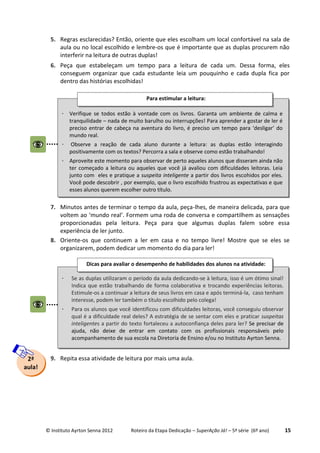 © Instituto Ayrton Senna 2012 Roteiro da Etapa Dedicação – SuperAção Já! – 5ª série (6º ano) 15
5. Regras esclarecidas? Então, oriente que eles escolham um local confortável na sala de
aula ou no local escolhido e lembre-os que é importante que as duplas procurem não
interferir na leitura de outras duplas!
6. Peça que estabeleçam um tempo para a leitura de cada um. Dessa forma, eles
conseguem organizar que cada estudante leia um pouquinho e cada dupla fica por
dentro das histórias escolhidas!
7. Minutos antes de terminar o tempo da aula, peça-lhes, de maneira delicada, para que
voltem ao ‘mundo real’. Formem uma roda de conversa e compartilhem as sensações
proporcionadas pela leitura. Peça para que algumas duplas falem sobre essa
experiência de ler junto.
8. Oriente-os que continuem a ler em casa e no tempo livre! Mostre que se eles se
organizarem, podem dedicar um momento do dia para ler!
9. Repita essa atividade de leitura por mais uma aula.2ª
aula!
 Verifique se todos estão à vontade com os livros. Garanta um ambiente de calma e
tranquilidade – nada de muito barulho ou interrupções! Para aprender a gostar de ler é
preciso entrar de cabeça na aventura do livro, é preciso um tempo para ‘desligar’ do
mundo real.
 Observe a reação de cada aluno durante a leitura: as duplas estão interagindo
positivamente com os textos? Percorra a sala e observe como estão trabalhando!
 Aproveite este momento para observar de perto aqueles alunos que disseram ainda não
ter começado a leitura ou aqueles que você já avaliou com dificuldades leitoras. Leia
junto com eles e pratique a suspeita inteligente a partir dos livros escohidos por eles.
Você pode descobrir , por exemplo, que o livro escolhido frustrou as expectativas e que
esses alunos querem escolher outro título.
Para estimular a leitura:
 Se as duplas utilizaram o período da aula dedicando-se à leitura, isso é um ótimo sinal!
Indica que estão trabalhando de forma colaborativa e trocando experiências leitoras.
Estimule-os a continuar a leitura de seus livros em casa e após terminá-la, caso tenham
interesse, podem ler também o título escolhido pelo colega!
 Para os alunos que você identificou com dificuldades leitoras, você conseguiu observar
qual é a dificuldade real deles? A estratégia de se sentar com eles e praticar suspeitas
inteligentes a partir do texto fortaleceu a autoconfiança deles para ler? Se precisar de
ajuda, não deixe de entrar em contato com os profissionais responsáveis pelo
acompanhamento de sua escola na Diretoria de Ensino e/ou no Instituto Ayrton Senna.
Dicas para avaliar o desempenho de habilidades dos alunos na atividade:
 