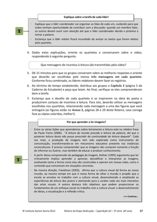 © Instituto Ayrton Senna 2012 Roteiro da Etapa Dedicação – SuperAção Já! – 5ª série (6º ano) 17
4. Dadas estas explicações, oriente os quartetos a conversarem sobre o vídeo,
respondendo à seguinte pergunta:
5. Dê 15 minutos para que os grupos conversem sobre as melhores respostas e oriente
que deverão ser escolhidas pelo menos três mensagens em cada quarteto.
Conforme ficou combinado, os líderes redatores devem fazer os registros.
6. Ao término do tempo estabelecido, distribua aos grupos o Capítulo 2 (página 5 do
Caderno do Estudante) e peça que leiam. Ao final, verifique se eles compreenderam
bem a tarefa.
7. Esclareça que o desafio de cada quarteto é se inspirarem na ideia do poeta e
produzirem cartazes de incentivo à leitura. Para isto, deverão utilizar as mensagens
escolhidas nos quartetos, relacionando cada mensagem a uma das figuras que você
entregará (as figuras estão no Anexo 2, páginas 28 e 29 deste Roteiro, caso consiga
faze as cópias coloridas, melhor!).
 Explique que o líder coordenador vai organizar as falas de cada um, cuidando para que
todos tenham oportunidade de contribuir com a discussão: quando um membro falar,
os outros devem ouvir com atenção até que o líder coordenador decida o próximo a
tomar a palavra.
 Esclareça que o líder relator ficará incumbido de anotar os textos que forem eleitos
pelo quarteto.
Explique sobre a tarefa de cada líder!
Que mensagens de incentivo à leitura são transmitidas pelo vídeo?
 Entre as várias lições que aprendemos sobre letramento e leitura está na célebre frase
de Paulo Freire (2006): “A leitura do mundo precede a leitura da palavra, daí que a
posterior leitura desta não possa prescindir da continuidade da leitura daquele”. Cada
vez mais, a produção de imagens tem sido explorada como instrumento de
comunicação, transformando-se em mecanismo educativo presente nas instâncias
socioculturais. É preciso compreender que as imagens não cumprem somente a função
de informar ou ilustrar, mas também de educar e produzir conhecimento.
 A partir dessa compreensão da pedagogia da imagem, Kellner (1995) argumenta que ler
criticamente implica aprender a apreciar, decodificar e interpretar as imagens,
analisando tanto a forma como elas são construídas e operam em nossas vidas, como o
conteúdo que comunicam em situações concretas.
 Na mesma direção, Freedman (2003), afirma que a cultura visual dá forma ao nosso
mundo, ao mesmo tempo em que é nossa forma de olhar o mundo e propõe que a
escola se envolva no trabalho com a cultura visual, desenvolvendo e ampliando as
experiências de leitura dos jovens e atentando para o caráter cada vez mais interativo
das artes visuais. A autora destaca três objetivos que podem proporcionar os
fundamentos de um enfoque social no trabalho com a cultura visual: o desenvolvimento
de ideias, a visualização e a reflexão crítica.
>>> Continua...
Por que aprender a ler imagens?
 