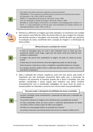 © Instituto Ayrton Senna 2012 Roteiro da Etapa Dedicação – SuperAção Já! – 5ª série (6º ano) 18
8. Oriente-os a definirem as imagens que serão utilizadas e as recortarem com cuidado
para colarem numa folha de sulfite. Na mesma folha em que a imagem for colocada,
eles deverão escrever a mensagem a ela associada. Lembre de pedir que caprichem
na produção do cartaz, escolhendo bem a posição da imagem e a distribuição do
texto na folha.
9. Após a realização dos cartazes, espalhe-os, junto com seus alunos, pela escola. É
importante que eles participem ativamente dessa ação, pois a construção da
iniciativa e da autonomia só acontece quando são o aluno é envolvido, tem suas
opiniões consideradas e possui espaço para implantar suas ideias. Combine
antecipadamente com o coordenador pedagógico em quais locais da escola os
cartazes podem ser colocados e converse com a turma sobre essas possibilidades.
2ª
aula!
 O texto da mensagem deve ser curto e bem chamativo (caso as frases que eles
produziram estejam muito longas, sugira que eles façam cortes para deixa-las mais
sintéticas e impactantes).
 A imagem não precisa ficar quadradinha na página: ela pode ser colada de outras
formas.
 O texto deve ser escrito de forma a ficar bem legível para poder ser lido de longe.
 Antes de passar o texto para o cartaz, a ortografia e a gramática devem ser revisadas;
 Se os grupos quiserem, podem colorir o sulfite para decorar melhor o cartaz e torná-lo
mais bonito e chamativo!
Ofereça dicas para a produção dos cartazes:
:
 Durante a atividade, houve envolvimento e cooperação de todos para a realização das
tarefas propostas?
 Os quartetos utilizaram as imagens como referência para a produção dos cartazes?
 As frases produzidas saíram do senso comum e realmente demonstraram ter havido
uma leitura crítica e criativa a partir do video e das imagens?
 Percebeu-se a preocupação estética na produção dos cartazes?
 Os cartazes mostraram uma atitude positiva dos alunos em relação ao hábito de ler?
Dicas para avaliar o desempenho de habilidades dos alunos na atividade:
:
 Para saber mais sobre esse tema, sugerimos a leitura dos títulos:
FREEDMAN, K. The Importance of student artistic production to teaching visual culture.
Art Education, v.56, n.303, p.38-43, mar.2003.
FREIRE, P. A Importância do ato de ler. São Paulo: Cortez, 1983.
JOLY, M. Introdução à análise da imagem. São Paulo: Papirus, 1996.
KELLNER, D. Lendo imagens criticamente: em direção a uma pedagogia pós-moderna. In:
SILVA, T. T. (org.) Alienígenas na sala de aula: uma introdução aos estudos culturais em
educação.Petrópolis: Vozes, 1995. p.104-31
 