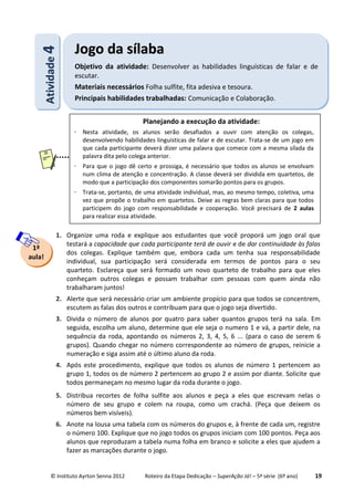 © Instituto Ayrton Senna 2012 Roteiro da Etapa Dedicação – SuperAção Já! – 5ª série (6º ano) 19
1. Organize uma roda e explique aos estudantes que você proporá um jogo oral que
testará a capacidade que cada participante terá de ouvir e de dar continuidade às falas
dos colegas. Explique também que, embora cada um tenha sua responsabilidade
individual, sua participação será considerada em termos de pontos para o seu
quarteto. Esclareça que será formado um novo quarteto de trabalho para que eles
conheçam outros colegas e possam trabalhar com pessoas com quem ainda não
trabalharam juntos!
2. Alerte que será necessário criar um ambiente propício para que todos se concentrem,
escutem as falas dos outros e contribuam para que o jogo seja divertido.
3. Divida o número de alunos por quatro para saber quantos grupos terá na sala. Em
seguida, escolha um aluno, determine que ele seja o numero 1 e vá, a partir dele, na
sequência da roda, apontando os números 2, 3, 4, 5, 6 ... (para o caso de serem 6
grupos). Quando chegar no número correspondente ao número de grupos, reinicie a
numeração e siga assim até o último aluno da roda.
4. Após este procedimento, explique que todos os alunos de número 1 pertencem ao
grupo 1, todos os de número 2 pertencem ao grupo 2 e assim por diante. Solicite que
todos permaneçam no mesmo lugar da roda durante o jogo.
5. Distribua recortes de folha sulfite aos alunos e peça a eles que escrevam nelas o
número de seu grupo e colem na roupa, como um crachá. (Peça que deixem os
números bem visíveis).
6. Anote na lousa uma tabela com os números do grupos e, à frente de cada um, registre
o número 100. Explique que no jogo todos os grupos iniciam com 100 pontos. Peça aos
alunos que reproduzam a tabela numa folha em branco e solicite a eles que ajudem a
fazer as marcações durante o jogo.
AAttiivviiddaaddee44 JJooggoo ddaa ssííllaabbaa
Objetivo da atividade: Desenvolver as habilidades linguísticas de falar e de
escutar.
Materiais necessários Folha sulfite, fita adesiva e tesoura.
Principais habilidades trabalhadas: Comunicação e Colaboração.
1ª
aula!
Planejando a execução da atividade:
 Nesta atividade, os alunos serão desafiados a ouvir com atenção os colegas,
desenvolvendo habilidades linguísticas de falar e de escutar. Trata-se de um jogo em
que cada participante deverá dizer uma palavra que comece com a mesma sílada da
palavra dita pelo colega anterior.
 Para que o jogo dê certo e prossiga, é necessário que todos os alunos se envolvam
num clima de atenção e concentração. A classe deverá ser dividida em quartetos, de
modo que a participação dos componentes somarão pontos para os grupos.
 Trata-se, portanto, de uma atividade individual, mas, ao mesmo tempo, coletiva, uma
vez que propõe o trabalho em quartetos. Deixe as regras bem claras para que todos
participem do jogo com responsabilidade e cooperação. Você precisará de 2 aulas
para realizar essa atividade.
 