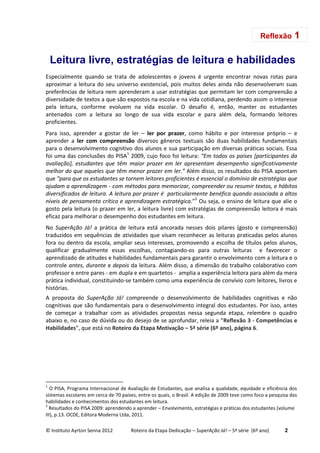 © Instituto Ayrton Senna 2012 Roteiro da Etapa Dedicação – SuperAção Já! – 5ª série (6º ano) 2
Leitura livre, estratégias de leitura e habilidades
Especialmente quando se trata de adolescentes e jovens é urgente encontrar novas rotas para
aproximar a leitura do seu universo existencial, pois muitos deles ainda não desenvolveram suas
preferências de leitura nem aprenderam a usar estratégias que permitam ler com compreensão a
diversidade de textos a que são expostos na escola e na vida cotidiana, perdendo assim o interesse
pela leitura, conforme evoluem na vida escolar. O desafio é, então, manter os estudantes
antenados com a leitura ao longo de sua vida escolar e para além dela, formando leitores
proficientes.
Para isso, aprender a gostar de ler – ler por prazer, como hábito e por interesse próprio – e
aprender a ler com compreensão diversos gêneros textuais são duas habilidades fundamentais
para o desenvolvimento cognitivo dos alunos e sua participação em diversas práticas sociais. Essa
foi uma das conclusões do PISA1
2009, cujo foco foi leitura: “Em todos os países [participantes da
avaliação], estudantes que têm maior prazer em ler apresentam desempenho significativamente
melhor do que aqueles que têm menor prazer em ler.” Além disso, os resultados do PISA apontam
que “para que os estudantes se tornem leitores proficientes é essencial o domínio de estratégias que
ajudam a aprendizagem - com métodos para memorizar, compreender ou resumir textos, e hábitos
diversificados de leitura. A leitura por prazer é particularmente benéfica quando associada a altos
níveis de pensamento crítico e aprendizagem estratégica.”2
Ou seja, o ensino de leitura que alie o
gosto pela leitura (o prazer em ler, a leitura livre) com estratégias de compreensão leitora é mais
eficaz para melhorar o desempenho dos estudantes em leitura.
No SuperAção Já! a prática de leitura está ancorada nesses dois pilares (gosto e compreensão)
traduzidos em sequências de atividades que visam reconhecer as leituras praticadas pelos alunos
fora ou dentro da escola, ampliar seus interesses, promovendo a escolha de títulos pelos alunos,
qualificar gradualmente essas escolhas, contagiando-os para outras leituras e favorecer o
aprendizado de atitudes e habilidades fundamentais para garantir o envolvimento com a leitura e o
controle antes, durante e depois da leitura. Além disso, a dimensão do trabalho colaborativo com
professor e entre pares - em dupla e em quartetos - amplia a experiência leitora para além da mera
prática individual, constituindo-se também como uma experiência de convívio com leitores, livros e
histórias.
A proposta do SuperAção Já! compreende o desenvolvimento de habilidades cognitivas e não
cognitivas que são fundamentais para o desenvolvimento integral dos estudantes. Por isso, antes
de começar a trabalhar com as atividades propostas nessa segunda etapa, relembre o quadro
abaixo e, no caso de dúvida ou do desejo de se aprofundar, releia a “Reflexão 3 - Competências e
Habilidades”, que está no Roteiro da Etapa Motivação – 5ª série (6º ano), página 6.
1
O PISA, Programa Internacional de Avaliação de Estudantes, que analisa a qualidade, equidade e eficiência dos
sistemas escolares em cerca de 70 países, entre os quais, o Brasil. A edição de 2009 teve como foco a pesquisa das
habilidades e conhecimentos dos estudantes em leitura.
2
Resultados do PISA 2009: aprendendo a aprender – Envolvimento, estratégias e práticas dos estudantes (volume
III), p.13. OCDE, Editora Moderna Ltda, 2011.
Reflexão 1
 