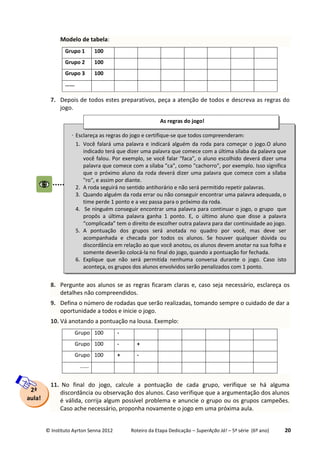 © Instituto Ayrton Senna 2012 Roteiro da Etapa Dedicação – SuperAção Já! – 5ª série (6º ano) 20
Modelo de tabela:
Grupo 1 100
Grupo 2 100
Grupo 3 100
......
7. Depois de todos estes preparativos, peça a atenção de todos e descreva as regras do
jogo.
8. Pergunte aos alunos se as regras ficaram claras e, caso seja necessário, esclareça os
detalhes não compreendidos.
9. Defina o número de rodadas que serão realizadas, tomando sempre o cuidado de dar a
oportunidade a todos e inicie o jogo.
10. Vá anotando a pontuação na lousa. Exemplo:
Grupo 1100 -
Grupo 2100 - +
Grupo 3100 + -
......
11. No final do jogo, calcule a pontuação de cada grupo, verifique se há alguma
discordância ou observação dos alunos. Caso verifique que a argumentação dos alunos
é válida, corrija algum possível problema e anuncie o grupo ou os grupos campeões.
Caso ache necessário, proponha novamente o jogo em uma próxima aula.
 Esclareça as regras do jogo e certifique-se que todos compreenderam:
1. Você falará uma palavra e indicará alguém da roda para começar o jogo.O aluno
indicado terá que dizer uma palavra que comece com a última sílaba da palavra que
você falou. Por exemplo, se você falar "faca", o aluno escolhido deverá dizer uma
palavra que comece com a sílaba "ca", como "cachorro", por exemplo. Isso significa
que o próximo aluno da roda deverá dizer uma palavra que comece com a sílaba
"ro", e assim por diante.
2. A roda seguirá no sentido antihorário e não será permitido repetir palavras.
3. Quando alguém da roda errar ou não conseguir encontrar uma palavra adequada, o
time perde 1 ponto e a vez passa para o próximo da roda.
4. Se ninguém conseguir encontrar uma palavra para continuar o jogo, o grupo que
propôs a última palavra ganha 1 ponto. E, o último aluno que disse a palavra
“complicada” tem o direito de escolher outra palavra para dar continuidade ao jogo.
5. A pontuação dos grupos será anotada no quadro por você, mas deve ser
acompanhada e checada por todos os alunos. Se houver qualquer dúvida ou
discordância em relação ao que você anotou, os alunos devem anotar na sua folha e
somente deverão colocá-la no final do jogo, quando a pontuação for fechada.
6. Explique que não será permitida nenhuma conversa durante o jogo. Caso isto
aconteça, os grupos dos alunos envolvidos serão penalizados com 1 ponto.
As regras do jogo!
:
2ª
aula!
 