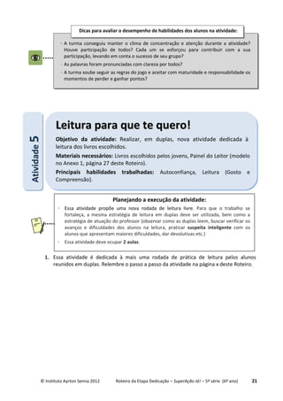 © Instituto Ayrton Senna 2012 Roteiro da Etapa Dedicação – SuperAção Já! – 5ª série (6º ano) 21
1. Essa atividade é dedicada à mais uma rodada de prática de leitura pelos alunos
reunidos em duplas. Relembre o passo a passo da atividade na página x deste Roteiro.
 A turma conseguiu manter o clima de concentração e atenção durante a atividade?
Houve participação de todos? Cada um se esforçou para contribuir com a sua
participação, levando em conta o sucesso de seu grupo?
 As palavras foram pronunciadas com clareza por todos?
 A turma soube seguir as regras do jogo e aceitar com maturidade e responsabilidade os
momentos de perder e ganhar pontos?
Dicas para avaliar o desempenho de habilidades dos alunos na atividade:
:AAttiivviiddaaddee55
LLeeiittuurraa ppaarraa qquuee ttee qquueerroo!!
Objetivo da atividade: Realizar, em duplas, nova atividade dedicada à
leitura dos livros escolhidos.
Materiais necessários: Livros escolhidos pelos jovens, Painel do Leitor (modelo
no Anexo 1, página 27 deste Roteiro).
Principais habilidades trabalhadas: Autoconfiança, Leitura (Gosto e
Compreensão).
Planejando a execução da atividade:
 Essa atividade propõe uma nova rodada de leitura livre. Para que o trabalho se
fortaleça, a mesma estratégia de leitura em duplas deve ser utilizada, bem como a
estratégia de atuação do professor (observar como as duplas leem, buscar verificar os
avanços e dificuldades dos alunos na leitura, praticar suspeita inteligente com os
alunos que apresentam maiores dificuldades, dar devolutivas etc.)
 Essa atividade deve ocupar 2 aulas.
 
