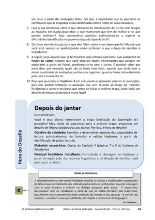 © Instituto Ayrton Senna 2012 Roteiro da Etapa Dedicação – SuperAção Já! – 5ª série (6º ano) 23
um disse a partir das anotações feitas. Por isso, é importante que os quartetos se
certifiquem que as respostas estão identificadas com o nome de cada estudante.
7. Faça a sua devolutiva sobre o que observou do desempenho da turma com relação
ao trabalho em duplas/quartetos: o que mostraram que têm de melhor e no que
podem melhorar? Faça comentários positivos estimulando-os a superar as
dificuldades identificadas na próxima etapa do SuperAção Já!.
8. Continue abrindo espaço para que eles falem sobre o seu desempenho! Mostre que
você está sempre se aperfeiçoando como professor e que a troca de opiniões é
importante!
9. A seguir, peça àqueles que já terminaram suas leituras para fazer suas avaliações no
Painel do Leitor. Sempre que você observar dados interessantes que possam ser
explorados a partir do Painel, problematize-os com a turma. É possível saber por
meio dele, por exemplo, quais são os livros mais lidos, aqueles que estão com a
maior quantidade de avaliações positivas ou negativas, quantos livros cada estudante
já leu até o momento etc.
10. Peça que guardem os Capítulos 3 em suas pastas e aproveite para ler as avaliações,
pois elas podem fortalecer a avaliação que vem fazendo ao longo do trabalho.
Parabenize a turma e esclareça que antes de iniciar a próxima etapa, vocês farão um
desafio de leitura colaborativa muito legal!
HHoorraaddooDDeessaaffiioo
DDeeppooiiss ddoo jjaannttaarr
Caro professor,
Você e seus alunos terminaram a etapa Dedicação do SuperAção Já!,
parabéns! Mas, antes de passarmos para a próxima etapa, propomos um
desafio de leitura colaborativa aos alunos! Por isso, é hora do desafio!
Objetivo da atividade: Exercitar e desenvolver algumas das capacidades de
leitura, principalmente, de formular e validar hipóteses, a partir da
identificação de pistas textuais.
Materiais necessários: Cópias do Capítulo 4 (páginas 7 a 9 do Caderno do
Estudante).
Principal habilidade trabalhada: Formulação e checagem de hipóteses a
partir da exploração dos recursos linguísticos e da direção de sentidos dada
pelo autor do texto.
 A atividade prevista tem como finalidade desafiar os alunos a mobilizarem capacidades
de leitura que normalmente são utilizadas pelos leitores proficientes, quando interagem
com o texto literário e entram no diálogo proposto pelo autor. É importante
desenvolver com os estudantes a ideia de que os textos literários são prazerosos,
possibilitam uma compreensão mais ampliada do mundo e das pessoas - e até de nós
mesmos -, ampliam nossas possibilidades de criação e de domínio da linguagem.
>>> Continua...
Notas preliminares.
 
