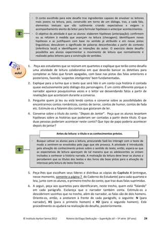 © Instituto Ayrton Senna 2012 Roteiro da Etapa Dedicação – SuperAção Já! – 5ª série (6º ano) 24
1. Peça aos estudantes que se reúnam em quartetos e explique que terão como desafio
uma atividade de leitura colaborativa em que deverão bancar os detetives para
completar as falas que foram apagadas, com base nas pistas das falas anteriores e
posteriores, fazendo ‘suspeitas inteligentes’ bem fundamentadas.
2. Explique para a turma que o texto que será lido é um conto cuja história é contada
quase exclusivamente pelo diálogo dos personagens. É um conto diferente porque o
narrador aparece pouquíssimas vezes e o leitor vai desvendando fatos a partir de
revelações que acontecem durante a conversa.
3. Pergunte quem já leu ou está lendo contos e converse sobre as possibilidades de
encontrarmos contos românticos, contos de terror, contos de humor, contos de fada
etc. Estimule-os a falarem dos contos que gostaram de ler.
4. Converse sobre o título do conto: “Depois do Jantar”. Peça que os alunos levantem
hipóteses sobre as histórias que poderiam ser contadas a partir deste título. O que
duas pessoas poderiam acontecer neste conto? Que tipo de papo poderia acontecer
depois do jantar?
5. Peça-lhes que escolham seus líderes e distribua as cópias do Capítulo 4 (entregue,
nesse momento, somente a página 7 do Caderno do Estudante) para cada quarteto e
leia, junto com os alunos, o primeiro trecho do conto, que traz duas falas suprimidas.
6. A seguir, peça aos quartetos para identificaram, neste trecho, quem está “falando”
em cada parágrafo. Esclareça que o narrador também conta. Estimule-os a
descobrirem sozinhos que no trecho, além do narrador, as falas são de dois homens.
Oriente-os, então, a anotarem à frente de cada parágrafo, o seguinte: N (para
narrador), H1 (para o primeiro homem) e H2 (para o segundo homem). Este
procedimento os ajudará na realização do desafio, posteriormente.
1ª
aula!
 Busque cativar os alunos para a leitura, procurando fazê-los interagir com o texto de
modo a sentirem-se envolvidos pelo jogo que ele provoca. A atividade é introduzida
pela ativação do conhecimento prévio sobre o sentido do texto, então, espera-se que
as expectativas de leitura apareçam de tal maneira que os adolescentes se sintam
incitados a conhecer a história narrada. A motivação da leitura deve levar os alunos a
perceberem que os títulos dos textos e dos livros são boas pistas para a ativação do
interesse pela leitura do texto literário.
Antes da leitura: o título e os conhecimentos prévios.
 O conto escolhido para este desafio traz ingredientes capazes de envolver os leitores
mais jovens na leitura, pois, construído em torno de um diálogo, traz, a cada fala,
elementos textuais que vão sutilmente criando expectativas e exigem o
acompanhamento atento do leitor para formular hipóteses e antecipar acontecimentos.
 O objetivo da atividade é que os alunos: elaborem hipóteses (antecipação); confirmem
ou as refutem à medida que avançam na leitura (checagem); identifiquem novas
hipóteses e as justifiquem com base no sentido já atribuído e em novas pistas
linguísticas; descubram o significado de palavras desconhecidas a partir do contexto
(inferência local) e identifiquem as intenções do autor. O exercício deste desafio
possibilita aos alunos experimentar o movimento de leitura que normalmente é
realizado pelos leitores para a construção de sentidos.
 