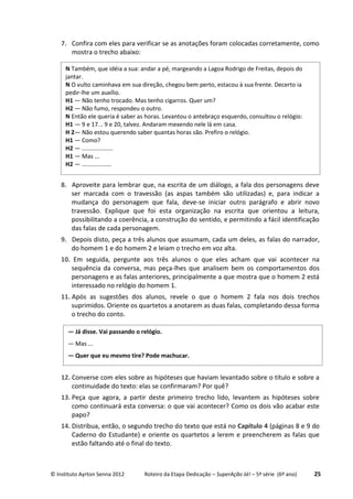 © Instituto Ayrton Senna 2012 Roteiro da Etapa Dedicação – SuperAção Já! – 5ª série (6º ano) 25
7. Confira com eles para verificar se as anotações foram colocadas corretamente, como
mostra o trecho abaixo:
8. Aproveite para lembrar que, na escrita de um diálogo, a fala dos personagens deve
ser marcada com o travessão (as aspas também são utilizadas) e, para indicar a
mudança do personagem que fala, deve-se iniciar outro parágrafo e abrir novo
travessão. Explique que foi esta organização na escrita que orientou a leitura,
possibilitando a coerência, a construção do sentido, e permitindo a fácil identificação
das falas de cada personagem.
9. Depois disto, peça a três alunos que assumam, cada um deles, as falas do narrador,
do homem 1 e do homem 2 e leiam o trecho em voz alta.
10. Em seguida, pergunte aos três alunos o que eles acham que vai acontecer na
sequência da conversa, mas peça-lhes que analisem bem os comportamentos dos
personagens e as falas anteriores, principalmente a que mostra que o homem 2 está
interessado no relógio do homem 1.
11. Após as sugestões dos alunos, revele o que o homem 2 fala nos dois trechos
suprimidos. Oriente os quartetos a anotarem as duas falas, completando dessa forma
o trecho do conto.
12. Converse com eles sobre as hipóteses que haviam levantado sobre o título e sobre a
continuidade do texto: elas se confirmaram? Por quê?
13. Peça que agora, a partir deste primeiro trecho lido, levantem as hipóteses sobre
como continuará esta conversa: o que vai acontecer? Como os dois vão acabar este
papo?
14. Distribua, então, o segundo trecho do texto que está no Capítulo 4 (páginas 8 e 9 do
Caderno do Estudante) e oriente os quartetos a lerem e preencherem as falas que
estão faltando até o final do texto.
N Também, que idéia a sua: andar a pé, margeando a Lagoa Rodrigo de Freitas, depois do
jantar.
N O vulto caminhava em sua direção, chegou bem perto, estacou à sua frente. Decerto ia
pedir-lhe um auxílio.
H1 — Não tenho trocado. Mas tenho cigarros. Quer um?
H2 — Não fumo, respondeu o outro.
N Então ele queria é saber as horas. Levantou o antebraço esquerdo, consultou o relógio:
H1 — 9 e 17... 9 e 20, talvez. Andaram mexendo nele lá em casa.
H 2— Não estou querendo saber quantas horas são. Prefiro o relógio.
H1 — Como?
H2 — ...................
H1 — Mas ...
H2 — ..................
— Já disse. Vai passando o relógio.
— Mas ...
— Quer que eu mesmo tire? Pode machucar.
 