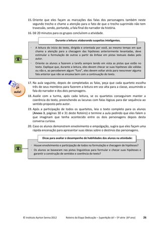 © Instituto Ayrton Senna 2012 Roteiro da Etapa Dedicação – SuperAção Já! – 5ª série (6º ano) 26
15. Oriente que eles façam as marcações das falas dos personagens também neste
segundo trecho e chame a atenção para o fato de que o trecho suprimido não tem
travessão, sendo, portando, a fala final do narrador da história.
16. Dê 20 minutos para os grupos concluírem a atividade.
17. Na aula seguinte, depois de completadas as falas, peça que cada quarteto escolha
três de seus membros para fazerem a leitura em voz alta para a classe, assumindo a
fala do narrador e dos dois personagens.
18. Avalie com a turma, após cada leitura, se os quartetos conseguiram manter a
coerência do texto, preenchendo as lacunas com falas lógicas para dar sequência ao
sentido proposto pelo autor.
19. Após a participação de todos os quartetos, leia o texto completo para os alunos
(Anexo 3, páginas 30 e 31 deste Roteiro) e termine a aula pedindo que eles falem o
que imaginam que tenha acontecido entre os dois personagens depois desta
conversa curiosa.
20. Caso os alunos demonstrem envolvimento e empolgação, sugira que eles façam uma
rápida encenação para apresentar suas ideias sobre o destinos das personagens.
2ª
aula!
 A leitura do início do texto, dirigida e orientada por você, ao mesmo tempo em que
chama a atenção para a checagem das hipóteses anteriormente levantadas, deve
estimular a formulação de outras a partir da ênfase em pistas textuais dadas pelo
autor.
 Oriente os alunos a fazerem a tarefa sempre tendo em vista as pistas que estão no
texto. Explique que, durante a leitura, eles devem checar se suas hipóteses são válidas
ou não e, ao perceberem algum “furo”, eles devem voltar atrás para reescrever alguma
fala anterior que não se encaixa bem com a continuação do texto.
Durante a leitura: elaborando suspeitas inteligentes.
 Houve envolvimento e participação de todos na formulação e checagem de hipóteses?
 Os alunos se basearam nas pistas linguísticas para formular e checar suas hipóteses e
garantir a construção de sentidos e coerência do texto?
Dicas para avaliar o desempenho de habilidades dos alunos na atividade:
:
 