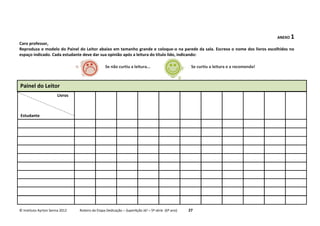 © Instituto Ayrton Senna 2012 Roteiro da Etapa Dedicação – SuperAção Já! – 5ª série (6º ano) 27
ANEXO 1
Caro professor,
Reproduza o modelo do Painel do Leitor abaixo em tamanho grande e coloque-o na parede da sala. Escreva o nome dos livros escolhidos no
espaço indicado. Cada estudante deve dar sua opinião após a leitura do título lido, indicando:
Painel do Leitor
Estudante
Livros
Se não curtiu a leitura... Se curtiu a leitura e a recomenda!
 