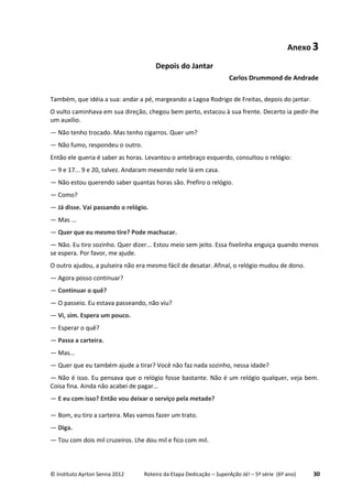 © Instituto Ayrton Senna 2012 Roteiro da Etapa Dedicação – SuperAção Já! – 5ª série (6º ano) 30
Anexo 3
Depois do Jantar
Carlos Drummond de Andrade
Também, que idéia a sua: andar a pé, margeando a Lagoa Rodrigo de Freitas, depois do jantar.
O vulto caminhava em sua direção, chegou bem perto, estacou à sua frente. Decerto ia pedir-lhe
um auxílio.
— Não tenho trocado. Mas tenho cigarros. Quer um?
— Não fumo, respondeu o outro.
Então ele queria é saber as horas. Levantou o antebraço esquerdo, consultou o relógio:
— 9 e 17... 9 e 20, talvez. Andaram mexendo nele lá em casa.
— Não estou querendo saber quantas horas são. Prefiro o relógio.
— Como?
— Já disse. Vai passando o relógio.
— Mas ...
— Quer que eu mesmo tire? Pode machucar.
— Não. Eu tiro sozinho. Quer dizer... Estou meio sem jeito. Essa fivelinha enguiça quando menos
se espera. Por favor, me ajude.
O outro ajudou, a pulseira não era mesmo fácil de desatar. Afinal, o relógio mudou de dono.
— Agora posso continuar?
— Continuar o quê?
— O passeio. Eu estava passeando, não viu?
— Vi, sim. Espera um pouco.
— Esperar o quê?
— Passa a carteira.
— Mas...
— Quer que eu também ajude a tirar? Você não faz nada sozinho, nessa idade?
— Não é isso. Eu pensava que o relógio fosse bastante. Não é um relógio qualquer, veja bem.
Coisa fina. Ainda não acabei de pagar...
— E eu com isso? Então vou deixar o serviço pela metade?
— Bom, eu tiro a carteira. Mas vamos fazer um trato.
— Diga.
— Tou com dois mil cruzeiros. Lhe dou mil e fico com mil.
 