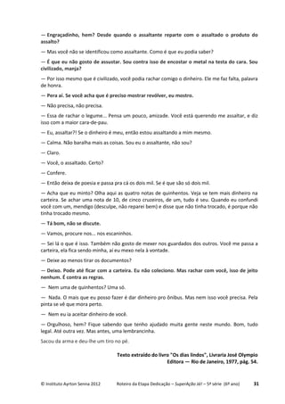 © Instituto Ayrton Senna 2012 Roteiro da Etapa Dedicação – SuperAção Já! – 5ª série (6º ano) 31
— Engraçadinho, hem? Desde quando o assaltante reparte com o assaltado o produto do
assalto?
— Mas você não se identificou como assaltante. Como é que eu podia saber?
— É que eu não gosto de assustar. Sou contra isso de encostar o metal na testa do cara. Sou
civilizado, manja?
— Por isso mesmo que é civilizado, você podia rachar comigo o dinheiro. Ele me faz falta, palavra
de honra.
— Pera aí. Se você acha que é preciso mostrar revólver, eu mostro.
— Não precisa, não precisa.
— Essa de rachar o legume... Pensa um pouco, amizade. Você está querendo me assaltar, e diz
isso com a maior cara-de-pau.
— Eu, assaltar?! Se o dinheiro é meu, então estou assaltando a mim mesmo.
— Calma. Não baralha mais as coisas. Sou eu o assaltante, não sou?
— Claro.
— Você, o assaltado. Certo?
— Confere.
— Então deixa de poesia e passa pra cá os dois mil. Se é que são só dois mil.
— Acha que eu minto? Olha aqui as quatro notas de quinhentos. Veja se tem mais dinheiro na
carteira. Se achar uma nota de 10, de cinco cruzeiros, de um, tudo é seu. Quando eu confundi
você com um, mendigo (desculpe, não reparei bem) e disse que não tinha trocado, é porque não
tinha trocado mesmo.
— Tá bom, não se discute.
— Vamos, procure nos... nos escaninhos.
— Sei lá o que é isso. Também não gosto de mexer nos guardados dos outros. Você me passa a
carteira, ela fica sendo minha, aí eu mexo nela à vontade.
— Deixe ao menos tirar os documentos?
— Deixo. Pode até ficar com a carteira. Eu não coleciono. Mas rachar com você, isso de jeito
nenhum. É contra as regras.
— Nem uma de quinhentos? Uma só.
— Nada. O mais que eu posso fazer é dar dinheiro pro ônibus. Mas nem isso você precisa. Pela
pinta se vê que mora perto.
— Nem eu ia aceitar dinheiro de você.
— Orgulhoso, hem? Fique sabendo que tenho ajudado muita gente neste mundo. Bom, tudo
legal. Até outra vez. Mas antes, uma lembrancinha.
Sacou da arma e deu-lhe um tiro no pé.
Texto extraído do livro "Os dias lindos", Livraria José Olympio
Editora — Rio de Janeiro, 1977, pág. 54.
 