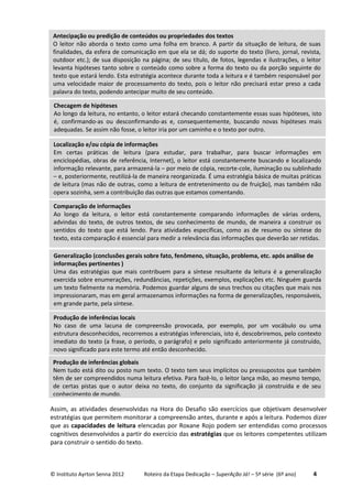 © Instituto Ayrton Senna 2012 Roteiro da Etapa Dedicação – SuperAção Já! – 5ª série (6º ano) 4
Assim, as atividades desenvolvidas na Hora do Desafio são exercícios que objetivam desenvolver
estratégias que permitem monitorar a compreensão antes, durante e após a leitura. Podemos dizer
que as capacidades de leitura elencadas por Roxane Rojo podem ser entendidas como processos
cognitivos desenvolvidos a partir do exercício das estratégias que os leitores competentes utilizam
para construir o sentido do texto.
Generalização (conclusões gerais sobre fato, fenômeno, situação, problema, etc. após análise de
informações pertinentes )
Uma das estratégias que mais contribuem para a síntese resultante da leitura é a generalização
exercida sobre enumerações, redundâncias, repetições, exemplos, explicações etc. Ninguém guarda
um texto fielmente na memória. Podemos guardar alguns de seus trechos ou citações que mais nos
impressionaram, mas em geral armazenamos informações na forma de generalizações, responsáveis,
em grande parte, pela síntese.
Produção de inferências locais
No caso de uma lacuna de compreensão provocada, por exemplo, por um vocábulo ou uma
estrutura desconhecidos, recorremos a estratégias inferenciais, isto é, descobriremos, pelo contexto
imediato do texto (a frase, o período, o parágrafo) e pelo significado anteriormente já construído,
novo significado para este termo até então desconhecido.
Produção de inferências globais
Nem tudo está dito ou posto num texto. O texto tem seus implícitos ou pressupostos que também
têm de ser compreendidos numa leitura efetiva. Para fazê-lo, o leitor lança mão, ao mesmo tempo,
de certas pistas que o autor deixa no texto, do conjunto da significação já construída e de seu
conhecimento de mundo.
Comparação de informações
Ao longo da leitura, o leitor está constantemente comparando informações de várias ordens,
advindas do texto, de outros textos, de seu conhecimento de mundo, de maneira a construir os
sentidos do texto que está lendo. Para atividades específicas, como as de resumo ou síntese do
texto, esta comparação é essencial para medir a relevância das informações que deverão ser retidas.
Localização e/ou cópia de informações
Em certas práticas de leitura (para estudar, para trabalhar, para buscar informações em
enciclopédias, obras de referência, Internet), o leitor está constantemente buscando e localizando
informação relevante, para armazená-la – por meio de cópia, recorte-cole, iluminação ou sublinhado
– e, posteriormente, reutilizá-la de maneira reorganizada. É uma estratégia básica de muitas práticas
de leitura (mas não de outras, como a leitura de entretenimento ou de fruição), mas também não
opera sozinha, sem a contribuição das outras que estamos comentando.
Antecipação ou predição de conteúdos ou propriedades dos textos
O leitor não aborda o texto como uma folha em branco. A partir da situação de leitura, de suas
finalidades, da esfera de comunicação em que ela se dá; do suporte do texto (livro, jornal, revista,
outdoor etc.); de sua disposição na página; de seu título, de fotos, legendas e ilustrações, o leitor
levanta hipóteses tanto sobre o conteúdo como sobre a forma do texto ou da porção seguinte do
texto que estará lendo. Esta estratégia acontece durante toda a leitura e é também responsável por
uma velocidade maior de processamento do texto, pois o leitor não precisará estar preso a cada
palavra do texto, podendo antecipar muito de seu conteúdo.
Checagem de hipóteses
Ao longo da leitura, no entanto, o leitor estará checando constantemente essas suas hipóteses, isto
é, confirmando-as ou desconfirmando-as e, consequentemente, buscando novas hipóteses mais
adequadas. Se assim não fosse, o leitor iria por um caminho e o texto por outro.
 