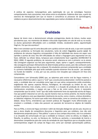 © Instituto Ayrton Senna 2012 Roteiro da Etapa Dedicação – SuperAção Já! – 5ª série (6º ano) 5
A prática de aspectos metacognitivos pela explicitação do uso de estratégias favorece
comportamentos mais conscientes, mais ativos entre os estudantes. Podemos dizer que, a partir do
exercício de metacognição (em que se trazem à consciência os processos de aprendizagem),
colabora-se para o desenvolvimento das capacidades para realizar atividades de leitura.
Oralidade
Apesar de lerem mais e demonstrarem atitudes protagonistas diante da leitura, muitas vezes
percebemos que, nos momentos de debate e discussão organizados em sala de aula ou na escola,
os alunos apresentam dificuldades com a oralidade: timidez, vocabulário pobre, argumentação
frágil etc. Por que isto acontece?
Não é raro constatar que há certo descuido com a prática oral em sala de aula, o que vem causando
diversos problemas na formação dos estudantes, tanto de ordem linguística quanto social. Os
problemas de natureza linguística correspondem à falta de habilidade dos alunos em expor suas
opiniões e pontos de vista. Eles têm dificuldades de utilizar a linguagem para argumentar em seu
favor, defender ou refutar ideias, tampouco para simplesmente fazer sugestões (SCHNEUWLY &
DOLZ, 2004). O segundo problema, de natureza social, relaciona-se com o primeiro: se os alunos
não conseguem organizar sua fala para argumentar, expor, opinar e sugerir, consequentemente,
não conseguem participar efetivamente de determinadas práticas sociais, pois não conhecem outra
variedade oral da língua que não a coloquial. Os estudantes precisam compreender que a oralidade
é a primeira habilidade pela qual serão avaliados quando estiverem fora da escola - por exemplo,
no mundo do trabalho - e esta, por sua vez, precisa criar situações que coloquem em foco esta
compreensão.
Concordamos com Schneuwly (2004) que, ao optarmos pelo ensino oral da língua materna, é
necessário refletirmos sobre o que é o “oral” que a escola precisa desenvolver. Conforme postula o
autor, a oralidade deve ser concebida como lugar em que vários componentes estão envolvidos,
englobando não apenas aspectos fônicos, fonológicos, de entonação ou timbre de voz, mas
também elementos mais amplos, como o contexto e a situação de produção do texto oral, os
interlocutores envolvidos, o espaço em que a fala se dá, entre outros. Assim, é necessário
compreender que há vários “orais” que não estão totalmente livres da expressão escrita da língua,
mas que podem relacionar-se com ela, seja de maneira mais ou menos próxima. Ao mesmo tempo
em que há gêneros orais que dependem totalmente da escrita, como o teatro, a leitura dramática,
as ladainhas religiosas; há outros que estão mais distanciados, como as conversas do cotidiano e o
debate. Dessa forma, entendemos que existem práticas de linguagem muito diferenciadas que
envolvem a oralidade, e todas elas parecem ser passíveis de tornarem-se objetos de trabalho
escolar.
Para os PCNs, o ensino de língua oral deve ir além da interação dialogal de sala de aula. Assume-se
que o aluno dispõe de competência discursiva e linguística para uso cotidiano, mas não está
devidamente preparado para a "fala pública" e para os seus campos discursivos, isto é os contextos
e as situações de comunicação em que a oralidade se instaura: como na ciência, na religião, na
filosofia, na política, na arte, na literatura etc. Verifica-se, portanto, a necessidade de levá-lo a
desenvolver competências para dar conta da variedade de usos linguísticos que as situações sociais
contemporâneas exigem do campo da língua oral, como por exemplo apresentações públicas,
Reflexão 3
 