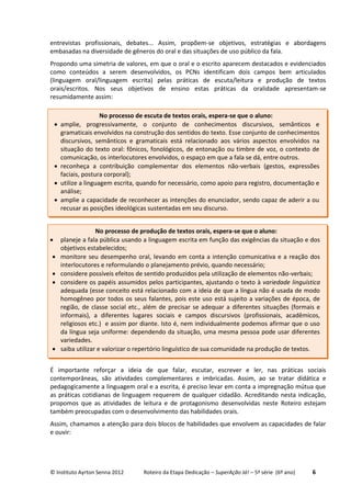 © Instituto Ayrton Senna 2012 Roteiro da Etapa Dedicação – SuperAção Já! – 5ª série (6º ano) 6
entrevistas profissionais, debates... Assim, propõem-se objetivos, estratégias e abordagens
embasadas na diversidade de gêneros do oral e das situações de uso público da fala.
Propondo uma simetria de valores, em que o oral e o escrito aparecem destacados e evidenciados
como conteúdos a serem desenvolvidos, os PCNs identificam dois campos bem articulados
(linguagem oral/linguagem escrita) pelas práticas de escuta/leitura e produção de textos
orais/escritos. Nos seus objetivos de ensino estas práticas da oralidade apresentam-se
resumidamente assim:
É importante reforçar a ideia de que falar, escutar, escrever e ler, nas práticas sociais
contemporâneas, são atividades complementares e imbricadas. Assim, ao se tratar didática e
pedagogicamente a linguagem oral e a escrita, é preciso levar em conta a impregnação mútua que
as práticas cotidianas de linguagem requerem de qualquer cidadão. Acreditando nesta indicação,
propomos que as atividades de leitura e de protagonismo desenvolvidas neste Roteiro estejam
também preocupadas com o desenvolvimento das habilidades orais.
Assim, chamamos a atenção para dois blocos de habilidades que envolvem as capacidades de falar
e ouvir:
No processo de escuta de textos orais, espera-se que o aluno:
 amplie, progressivamente, o conjunto de conhecimentos discursivos, semânticos e
gramaticais envolvidos na construção dos sentidos do texto. Esse conjunto de conhecimentos
discursivos, semânticos e gramaticais está relacionado aos vários aspectos envolvidos na
situação do texto oral: fônicos, fonológicos, de entonação ou timbre de voz, o contexto de
comunicação, os interlocutores envolvidos, o espaço em que a fala se dá, entre outros.
 reconheça a contribuição complementar dos elementos não-verbais (gestos, expressões
faciais, postura corporal);
 utilize a linguagem escrita, quando for necessário, como apoio para registro, documentação e
análise;
 amplie a capacidade de reconhecer as intenções do enunciador, sendo capaz de aderir a ou
recusar as posições ideológicas sustentadas em seu discurso.
No processo de produção de textos orais, espera-se que o aluno:
 planeje a fala pública usando a linguagem escrita em função das exigências da situação e dos
objetivos estabelecidos;
 monitore seu desempenho oral, levando em conta a intenção comunicativa e a reação dos
interlocutores e reformulando o planejamento prévio, quando necessário;
 considere possíveis efeitos de sentido produzidos pela utilização de elementos não-verbais;
 considere os papéis assumidos pelos participantes, ajustando o texto à variedade linguística
adequada (esse conceito está relacionado com a ideia de que a língua não é usada de modo
homogêneo por todos os seus falantes, pois este uso está sujeito a variações de época, de
região, de classe social etc., além de precisar se adequar a diferentes situações (formais e
informais), a diferentes lugares sociais e campos discursivos (profissionais, acadêmicos,
religiosos etc.) e assim por diante. Isto é, nem individualmente podemos afirmar que o uso
da língua seja uniforme: dependendo da situação, uma mesma pessoa pode usar diferentes
variedades.
 saiba utilizar e valorizar o repertório linguístico de sua comunidade na produção de textos.
 