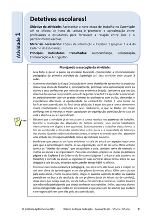 © Instituto Ayrton Senna 2012 Roteiro da Etapa Dedicação – SuperAção Já! – 5ª série (6º ano) 9
AAttiivviiddaaddee11 DDeetteettiivveess eessccoollaarreess!!
Objetivo da atividade: Apresentar a nova etapa de trabalho no SuperAção
Já! na oficina de Hora da Leitura e promover a aproximação entre
professores e estudantes para fortalecer a relação entre eles e o
pertencimento escolar.
Materiais necessários: Cópias da introdução e Capítulo 1 (páginas 1 a 4 do
Caderno do Estudante).
Principais habilidades trabalhadas: Autoconfiança, Colaboração,
Comunicação e Autogestão.
Planejando a execução da atividade:
 Leia todo o passo a passo da atividade buscando compreender a intencionalidade
pedagógica da primeira atividade do SuperAção Já!. Essa atividade deve ocupar 3
aulas.
 A primeira atividade da Etapa Dedicação tem como objetivo de apresentar o propósito
dessa nova etapa de trabalho e, principalmente, promover uma aproximação entre os
alunos e seus professores por meio de uma entrevista dirigida. Lembre-se que um dos
desafios dos alunos nos primeiros anos do segundo ciclo do EF é aprender a relacionar-
se produtivamente com um grande número de professores com estilos, demandas e
expectativas diferentes. A oportunidade de conhecê-los melhor é uma forma de
facilitar esse aprendizado. Ao final desta atividade, é esperado que a turma demonstre
maior envolvimento e confiança em seus professores, o que se traduz em maior
confiança em si mesmos e maior capacidade de organização, participação na sala de
aula e abertura para o aprendizado.
 Observe que a atividade já se inicia com a turma reunida nos quartetos de trabalho.
Durante a realização das atividades do Roteiro anterior, seus alunos tabalharam
intensamente em duplas e em quartetos. Continuaremos a trabalhar dessa forma, a
fim de aprofundar a dimensão colaborativa entre pares e a capacidade de liderança
dos alunos. Quando estão trabalhando juntos, é sempre orientado que eles assumam
uma atitude de corresponsabilidade com o aprendizado do outro.
 Lembre-se que preparar um bom ambiente na sala de aula é um aspecto importante
para que a aprendizagem ocorra. A sua organização, além de ser uma ótima atitude
contra os “ladrões do tempo” que atrapalham a aula, também serve de exemplo e
motiva os alunos a se organizarem. Para essa atividade, prepare as cópias da primeira
página e do Capítulo 1 do Caderno do Estudante (páginas 1 a 4 para cada quarteto de
trabalho) e convide os alunos a organizarem suas carteiras dessa forma antes de sua
chegada à sala de aula, evitando assim, perder tempo hábil na oficina.
 Continue exercendo a presença pedagógica, pois ela é uma das bases para a criação de
um bom clima de aprendizagem e um dos pilares do ensino eficaz. Olhe com cuidado
para cada aluno, chame-os pelo nome, elogie-os quando superam desafios ou quando
persistirem na busca da resolução de um problema (seja de leitura ou de convívio),
deixe claro que deseja ouvi-los, escute todos com atenção e interesse, sinalize àqueles
que não estão participando que deseja conhecer suas opiniões. Enfim, veja seus alunos
como protagonistas que estão em crescimento e que precisam de adultos que cuidem
e se responsabilizem com eles pelo seu aprendizado.
 