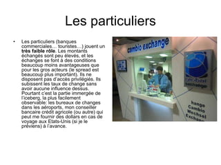 Les particuliers
• Les particuliers (banques
commerciales… touristes…) jouent un
très faible rôle. Les montants
échangés sont peu élevés, et les
échanges se font à des conditions
beaucoup moins avantageuses que
pour les gros acteurs (le spread est
beaucoup plus important). Ils ne
disposent pas d’accès privilégiés. Ils
subissent les taux de change sans
avoir aucune influence dessus.
Pourtant c’est la partie immergée de
l’iceberg, la plus facilement
observable: les bureaux de changes
dans les aéroports, mon conseiller
bancaire crédit agricole (ou autre) qui
peut me fournir des dollars en cas de
voyage aux Etats-Unis (si je le
préviens) à l’avance.
 