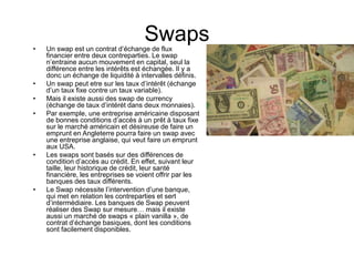 Swaps
• Un swap est un contrat d’échange de flux
financier entre deux contreparties. Le swap
n’entraine aucun mouvement en capital, seul la
différence entre les intérêts est échangée. Il y a
donc un échange de liquidité à intervalles définis.
• Un swap peut etre sur les taux d’intérêt (échange
d’un taux fixe contre un taux variable).
• Mais il existe aussi des swap de currency
(échange de taux d’intérét dans deux monnaies).
• Par exemple, une entreprise américaine disposant
de bonnes conditions d’accès à un prêt à taux fixe
sur le marché américain et désireuse de faire un
emprunt en Angleterre pourra faire un swap avec
une entreprise anglaise, qui veut faire un emprunt
aux USA.
• Les swaps sont basés sur des différences de
condition d’accès au crédit. En effet, suivant leur
taille, leur historique de crédit, leur santé
financière, les entreprises se voient offrir par les
banques des taux différents.
• Le Swap nécessite l’intervention d’une banque,
qui met en relation les contreparties et sert
d’intermédiaire. Les banques de Swap peuvent
réaliser des Swap sur mesure… mais il existe
aussi un marché de swaps « plain vanilla », de
contrat d’échange basiques, dont les conditions
sont facilement disponibles.
 