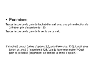 • Exercices:
Tracer la courbe de gain de l’achat d’un call avec une prime d’option de
2,5 et un prix d’exercice de 120.
Tracer la courbe de gain de la vente de ce call.
J’ai acheté un put (prime d’option: 2,5, prix d’exercice: 130). L’actif sous
jacent est coté à l’exercice à 128. Vais-je lever mon option? Quel
gain ai-je réalisé (en prenant en compte la prime d’option?)
 