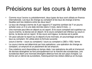 Précisions sur les cours à terme
• Comme nous l’avons vu précédemment, deux types de taux sont utilisés en finance
internationale. Les taux de change au comptant et les taux de change à terme.
Quelles sont les relations entre les deux taux?
• Le taux de change à terme de X par rapport à Y exprime combien de Y on pourra
acheter avec un X à une date donnée (dans 3 mois, dans 6 mois…).
• Une monnaie peut être en déport ou en report. Si le cours comptant est supérieur au
cours à terme, la devise est en déport. Si le cours comptant est inférieur au cours à
terme, la devise est en report. Si les cours sont égaux, la devise est à parité.
• On peut calculer le report (ou le déport) d’une monnaie, en pourcentage annuel du
taux au comptant. On utilise alors la formule suivante:
(cours à terme – cours au comptant) / cours au comptant x (360 x 100) / terme
• Le cours à terme est déterminé par trois opérations: une opération de change au
comptant, un emprunt et un placement de cet emprunt.
• Ces cotations sont disponibles en temps réels. Les opérations de prêt et d’emprunt
de devises étrangères se font principalement sur le marché des eurodevises, une
eurodevise étant une monnaie étrangère détenue hors de son pays d’origine. Le
terme est un dérivé de eurodollars, historiquement les dollars détenus en Europe.
 