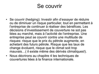 Se couvrir
• Se couvrir (hedging): Investir afin d’essayer de réduire
ou de diminuer un risque particulier, tout en permettant à
l’entreprise de continuer à réaliser des bénéfices. Les
décisions d’investissement de couverture ne sot pas
liées au marché, mais à l’activité de l’entreprise. Une
entreprise peut se couvrir contre une multitude de
risques: risque que le prix du pétrole augmente, en
achetant des futurs pétrole. Risque que les taux de
change évoluent, risque que le climat soit trop
mauvais…( il existe même des dérivés climatiques!).
• Nous décrirons au chapitre 4 les techniques de
couvertures liées à la finance internationale.
 