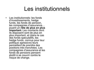 Les institutionnels
• Les institutionnels: les fonds
d’investissements, hedge
funds, les fonds de pension,
les compagnies d’assurance…
jouent un rôle de plus en plus
important. Les montants dont
ils disposent sont de plus en
plus important, et (dans le cas
des fonds spéculatifs, les
hedge funds, connus pour leur
politique agressive) leurs
permettent de prendre des
positions très tranchées. Les
compagnies d’assurance et les
fonds de pensions pensent
plutôt à se couvrir contre le
risque de change.
 