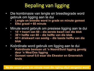 Bepaling van ligging
Na die aantal grade en minute moet die rigting altyd aangedui word
• Die kombinasie van lengte en breedtegrade word
gebruik om ligging aan te dui
• Lengte en breedte word in grade en minute gemeet
• Elke graad = 60 minute
• Minute word gebruik om presiese ligging aan te dui
• 15’ = kwart van 60 – die eerste kwart van die blok
• 30’= helfte van 60 – die helfte van die blok
• 45’= driekwart van sestig – die laaste helfte van die
blok
• Koördinate word gebruik om ligging aan te dui
• Koördinate bestaan uit ’n Noord/Suid ligging gevolg
deur ’n Wes/Oos ligging
• Gemeet vanaf 0;0 waar die Ekwator en Greenwich
kruis
 