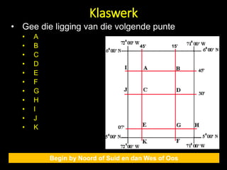Klaswerk
Begin by Noord of Suid en dan Wes of Oos
• Gee die ligging van die volgende punte
• A
• B
• C
• D
• E
• F
• G
• H
• I
• J
• K
45’ 15’
 