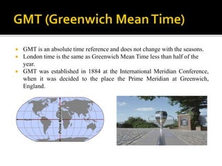  GMT is an absolute time reference and does not change with the seasons.
 London time is the same as Greenwich Mean Time less than half of the
year.
 GMT was established in 1884 at the International Meridian Conference,
when it was decided to the place the Prime Meridian at Greenwich,
England.
 