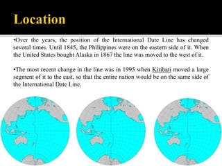 •Over the years, the position of the International Date Line has changed
several times. Until 1845, the Philippines were on the eastern side of it. When
the United States bought Alaska in 1867 the line was moved to the west of it.
•The most recent change in the line was in 1995 when Kiribati moved a large
segment of it to the east, so that the entire nation would be on the same side of
the International Date Line.
 