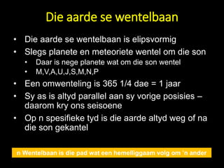 Die aarde se wentelbaan
• Die aarde se wentelbaan is elipsvormig
• Slegs planete en meteoriete wentel om die son
• Daar is nege planete wat om die son wentel
• M,V,A,U,J,S,M,N,P
• Een omwenteling is 365 1/4 dae = 1 jaar
• Sy as is altyd parallel aan sy vorige posisies –
daarom kry ons seisoene
• Op n spesifieke tyd is die aarde altyd weg of na
die son gekantel
n Wentelbaan is die pad wat een hemelliggaam volg om ’n ander
 