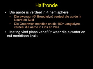 • Die aarde is verdeel in 4 hemisphere
• Die ewenaar (0o Breedtelyn) verdeel die aarde in
Noord en Suid
• Die Greenwich meridian en die 180o Lengtelyne
verdeel die aarde in Oos en Wes
• Meting vind plaas vanaf 0o waar die ekwator en
nul meridiaan kruis
Halfronde
 