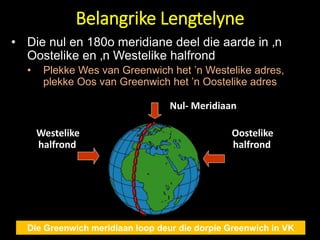 Belangrike Lengtelyne
Die Greenwich meridiaan loop deur die dorpie Greenwich in VK
Westelike
halfrond
Oostelike
halfrond
Nul- Meridiaan
• Die nul en 180o meridiane deel die aarde in ‚n
Oostelike en ‚n Westelike halfrond
• Plekke Wes van Greenwich het ’n Westelike adres,
plekke Oos van Greenwich het ’n Oostelike adres
 
