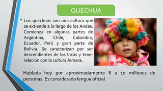 • Los quechuas son una cultura que
se extiende a lo largo de los Andes.
Comienza en algunas partes de
Argentina, Chile, Colombia,
Ecuador, Perú y gran parte de
Bolivia. Se caracterizan por ser
descendientes de los Incas y tener
relación con la cultura Aimara.
QUECHUA
Hablada hoy por aproximadamente 8 a 10 millones de
personas. Es considerada lengua oficial.
 