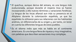 • El quechua, aunque deriva del aimara, es una lengua más
evolucionada, porque durante el imperio Inca se fueron
incorporando a ella nuevos términos y variaciones fonéticas.
La lengua de los Incas afianzó aun más su presencia en el
Altiplano durante la colonización española, ya que los
españoles la utilizaron para sus relaciones con los habitantes
andinos, sin diferenciarlos de su origen y, por tanto, sin tener
en cuenta las diferentes lenguas de estos pueblos.
• Es el idioma indio que más se habla en el continente
americano. Es una lengua llena de riqueza y muy imaginativa,
con palabras que describen sensaciones muy complejas.
 