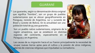 • Los guaraníes, según su denominación étnica original
que significa “hombre”, son un grupo de pueblos
sudamericanos que se ubican geográficamente en
Paraguay, noreste de Argentina, sur y suroeste de
Brasil y sureste de Bolivia. En la actualidad son una
población total de 95.000 guaraníes..
GUARANÍ
Son un pueblo nativo sudamericano, originario de la
región amazónica, que se estableció en distintas
regiones del continente, especialmente en el
Paraguay y en Argentina.
Las causas de su migración hacia el sur fueron principalmente la necesidad de
ocupar nuevas tierras aptas para el cultivo y la presión de otros indígenas,
además de creencias religiosas que impulsaban su nomadismo.
 