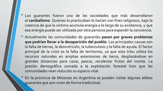 • Los guaraníes fueron una de las sociedades que más desarrollaron
el canibalismo. Quienes lo practicaban lo hacían con fines religiosos, bajo la
creencia de que la víctima acumula energía a lo largo de su existencia, y que
esa energía puede ser utilizada por otra persona para expandir la conciencia.
• Actualmente las comunidades de guaraníes pasan por graves problemas
que podrían llevar a la desaparición del pueblo. Las principales causas son
la falta de tierras, la desnutrición, la tuberculosis y la falta de ayuda. El factor
principal de la crisis es la falta de territorios, ya que esta tribu utiliza los
recursos naturales en amplias extensiones de tierra, desplazándose en
grandes distancias para cazar, pescar, recolectar frutos del monte. La
presión demográfica sumada a la explotación forestal hizo que las
comunidades vean reducido su espacio vital.
• En la provincia de Misiones en Argentina se pueden visitar algunas aldeas
guaraníes que aun viven de forma tradicional.
 